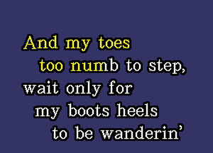 And my toes
too numb to step,

wait only for
my boots heels
to be wanderiny