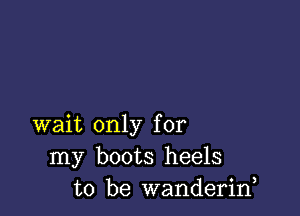 wait only for
my boots heels
to be wanderirf