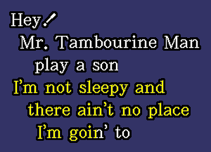 Hey!
Mr. Tambourine Man
play a son

Fm not sleepy and
there ain,t no place
Fm goin, to