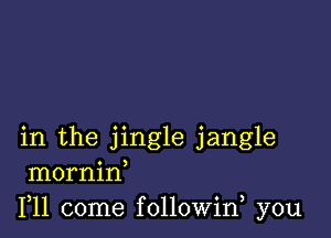 in the jingle jangle
mornin
F11 come followin you