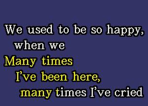 We used to be so happy,
When we

Many times
Fve been here,
many times Fve cried