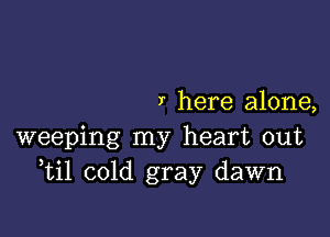 I here alone,

weeping my heart out
ti1 cold gray dawn