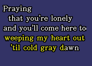 Praying
that you,re lonely
and you,ll come here to.
weeping my heart out
Lil cold gray dawn