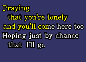 Praying
that youTe lonely
and you 1l come here too

Hoping just by chance
that Fll ge