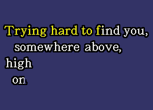 Trying hard to find you,
somewhere above,

high
on