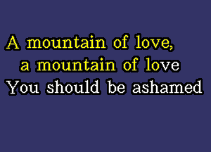 A mountain of love,
a mountain of love

You should be ashamed