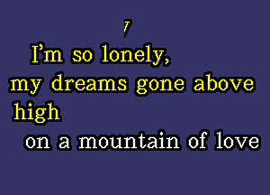 7

Fm so lonely,
my dreams gone above

high
on a mountain of love