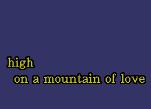 high
on a mountain of love