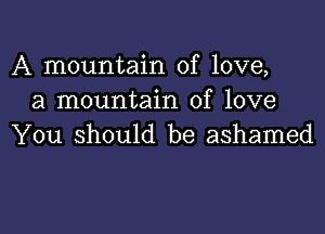 A mountain of love,
a mountain of love

You should be ashamed