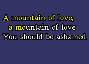 A mountain of love,
a mountain of love

You should be ashamed