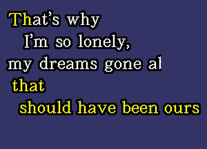 Thafs why
Fm so lonely,
my dreams gone al

that
should have been ours