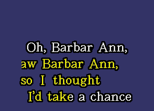 Oh, Barbar Ann,

aw Barbar Ann,
30 I thought
Yd take a chance