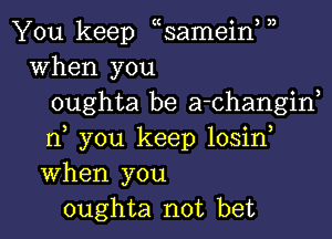 J)

You keep samein
When you
oughta be a-Changid

n, you keep losirf
When you
oughta not bet