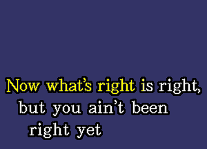 Now Whafs right is right,
but you aink been
right yet