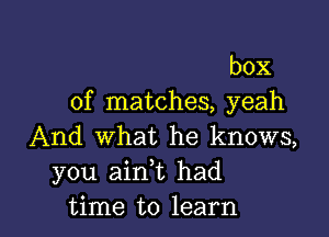 box
of matches, yeah

And what he knows,
you ainT had

time to learn I