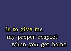 is to give me
my proper respect
when you get home