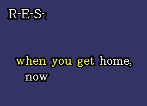 when you get home,
now