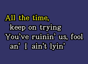 All the time,
keep on trying

Y0u Ve ruinid us, fool
3 o ) . 3
an I amt 1y1n