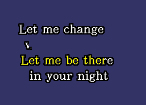 Let me change
V

Let me be there
in your night