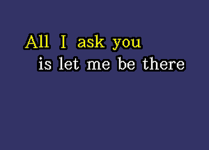 All I ask you
is let me be there