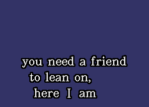 you need a friend
to lean on,
here I am