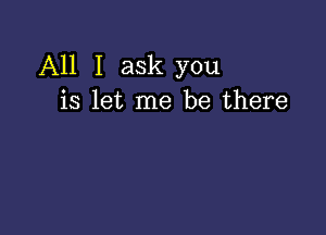 All I ask you
is let me be there