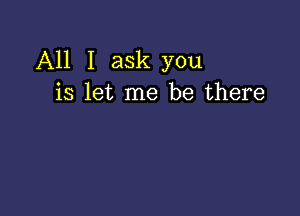 All I ask you
is let me be there