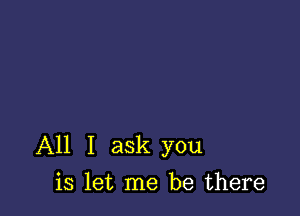 All I ask you
is let me be there