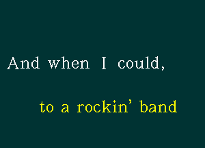 And When I could,

to a rockin band