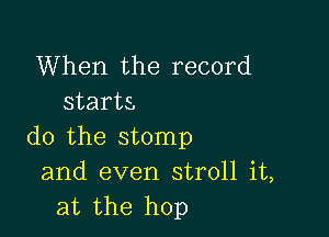 When the record
starts,

do the stomp
and even stroll it,
at the hop