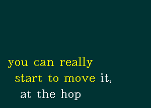 you can really
start to move it,
at the hop