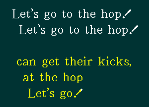 Lefs go to the hop!
Lets go to the hop!

can get their kicks,
at the hop
Le'Us g0!