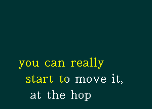 you can really
start to move it,
at the hop