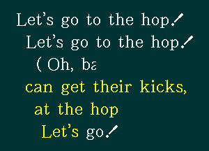 Leths go to the hop!
Lets go to the hop!
( Oh, be

can get their kicks,
at the hop
Leths g0!