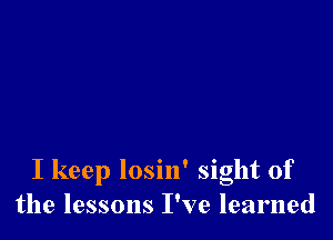 I keep losin' sight of
the lessons I've learned