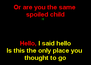 Or are you the same
spoileld child

Hello, lsaid hello
Is this the only place you
thought to go