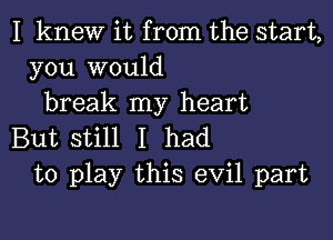 I knew it from the start,
you would
break my heart

But still I had
to play this evil part