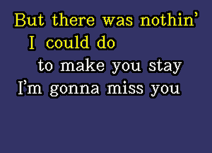 But there was nothino
I could do

to make you stay

Fm gonna miss you