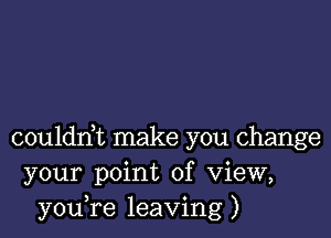 coulddt make you change
your point of View,
youTe leaving)