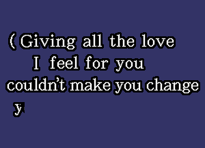 ( Giving all the love
I feel for you

coulddt make you change
)