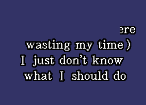 are
wasting my time )

I just doni know
What I should do