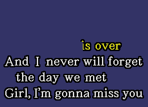 is over

And I never Will forget
the day we met
Girl, Fm gonna miss you