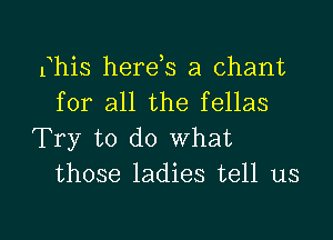 Bhis here s a chant
for all the fellas

Try to do What
those ladies tell us

g