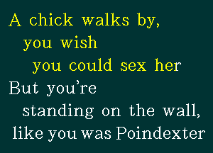 A chick walks by,
you Wish
you could sex her
But you,re
standing on the wall,
like you was Poindexter