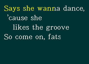 Says she wanna dance,
kause she
likes the groove

So come on, fats