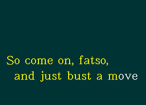 So come on, fatso,
and just bust a move