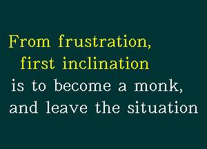 From frustration,

first inclination
is to become a monk,
and leave the situation