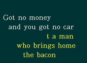 Got no money
and you got no car

t a man
who brings home
the bacon