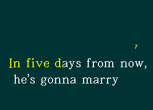 7

In five days from now,
he s gonna marry