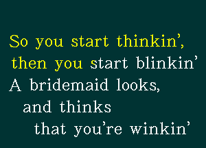 So you start thinkin2
then you start blinkin
A bridemaid looks,
and thinks
that you,re winkin,

3